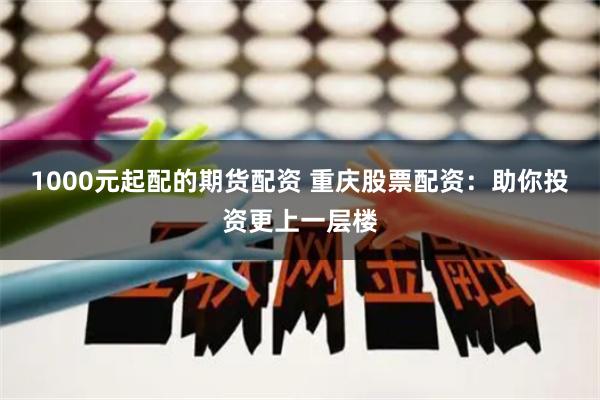 1000元起配的期货配资 重庆股票配资：助你投资更上一层楼