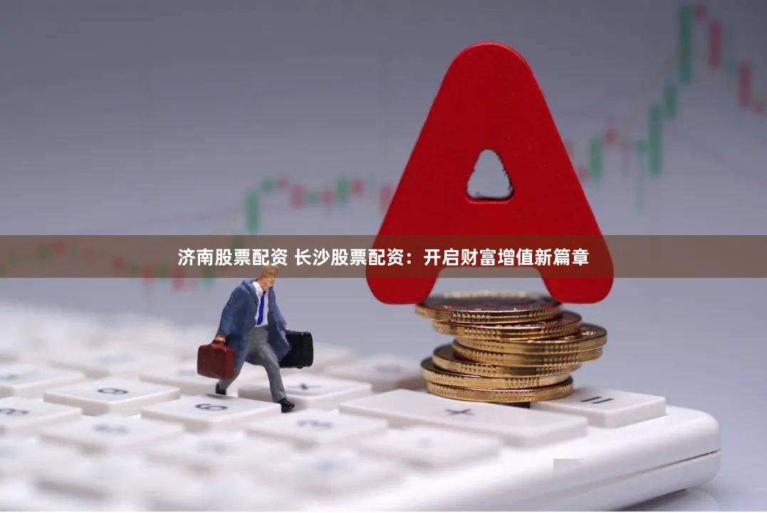 济南股票配资 长沙股票配资：开启财富增值新篇章