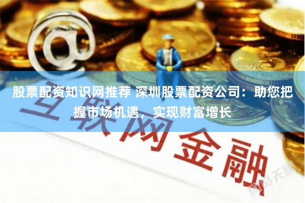 股票配资知识网推荐 深圳股票配资公司：助您把握市场机遇，实现财富增长