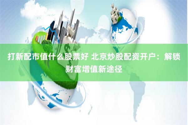 打新配市值什么股票好 北京炒股配资开户：解锁财富增值新途径