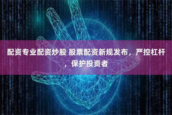配资专业配资炒股 股票配资新规发布，严控杠杆，保护投资者