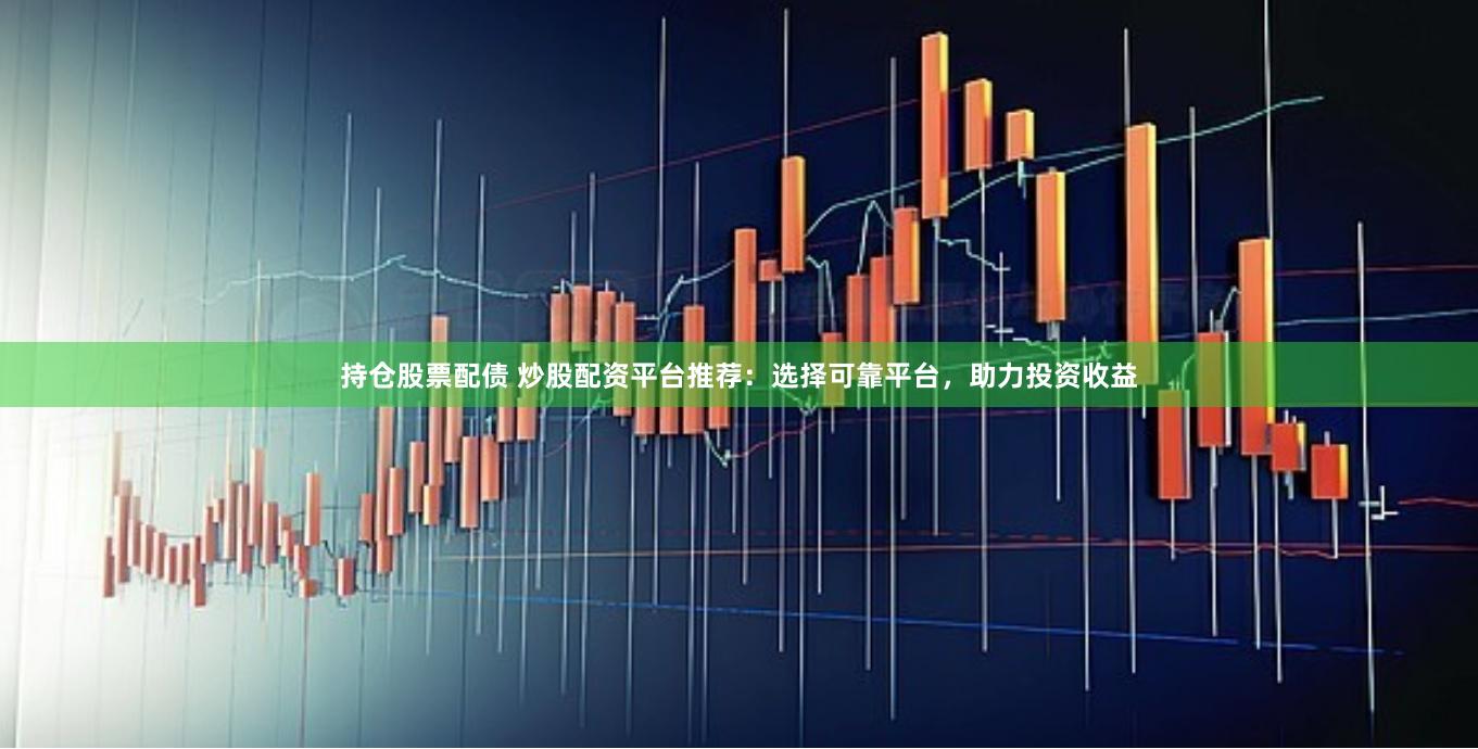 持仓股票配债 炒股配资平台推荐：选择可靠平台，助力投资收益