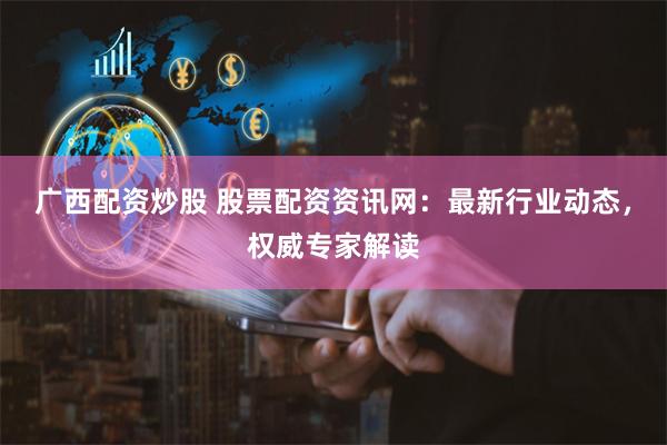 广西配资炒股 股票配资资讯网：最新行业动态，权威专家解读