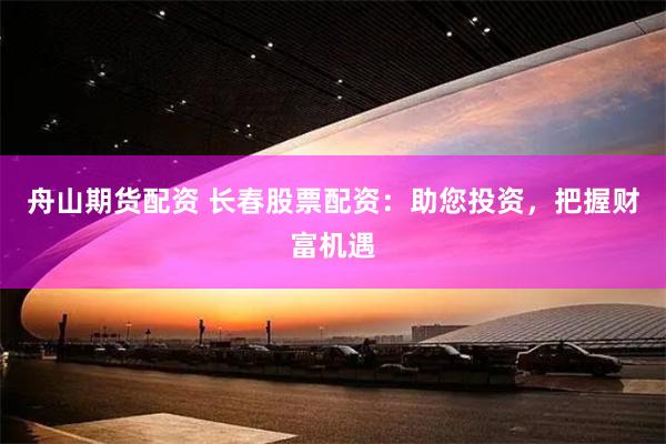 舟山期货配资 长春股票配资：助您投资，把握财富机遇