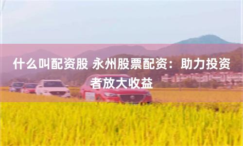 什么叫配资股 永州股票配资：助力投资者放大收益