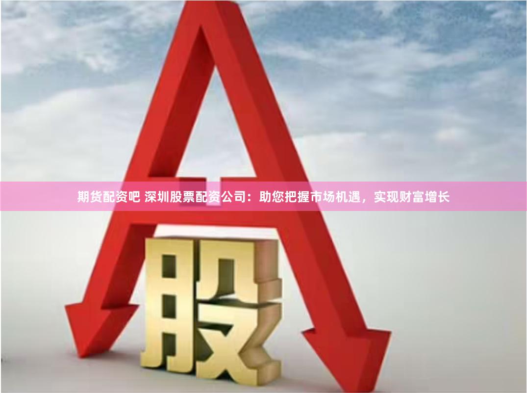 期货配资吧 深圳股票配资公司：助您把握市场机遇，实现财富增长