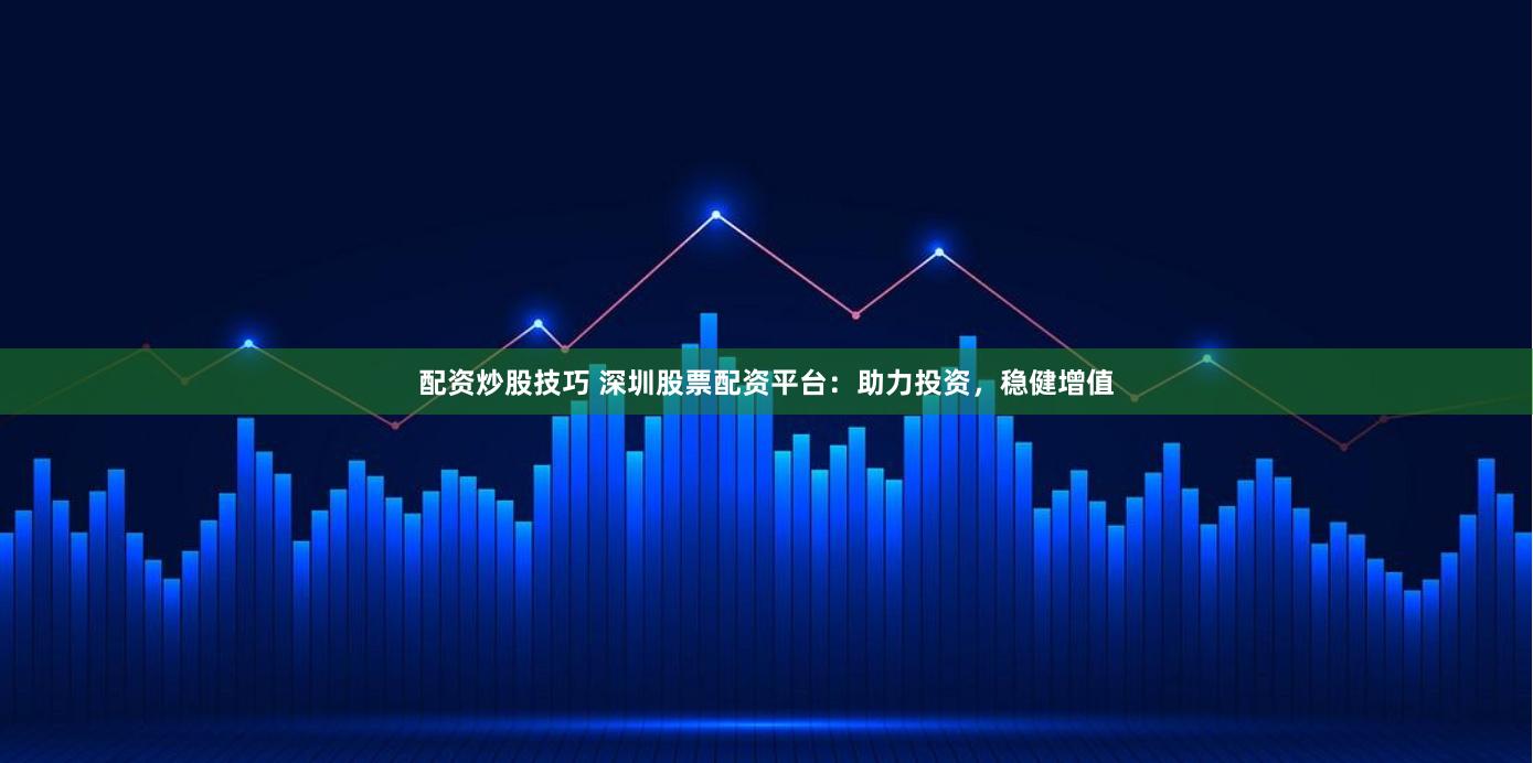 配资炒股技巧 深圳股票配资平台：助力投资，稳健增值