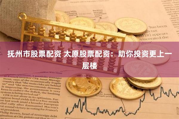 抚州市股票配资 太原股票配资:助你投资更上一层楼