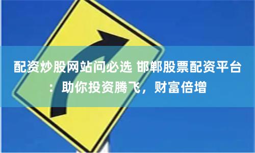 配资炒股网站问必选 邯郸股票配资平台：助你投资腾飞，财富倍增