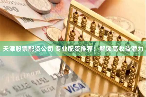 天津股票配资公司 专业配资推荐：解锁高收益潜力