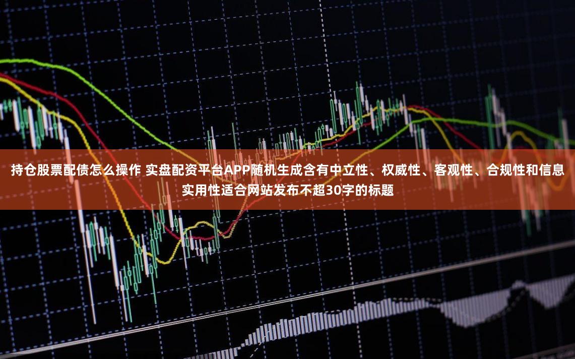 持仓股票配债怎么操作 实盘配资平台APP随机生成含有中立性、权威性、客观性、合规性和信息实用性适合网站发布不超30字的标题