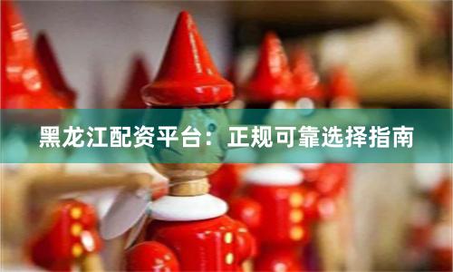 黑龙江配资平台：正规可靠选择指南