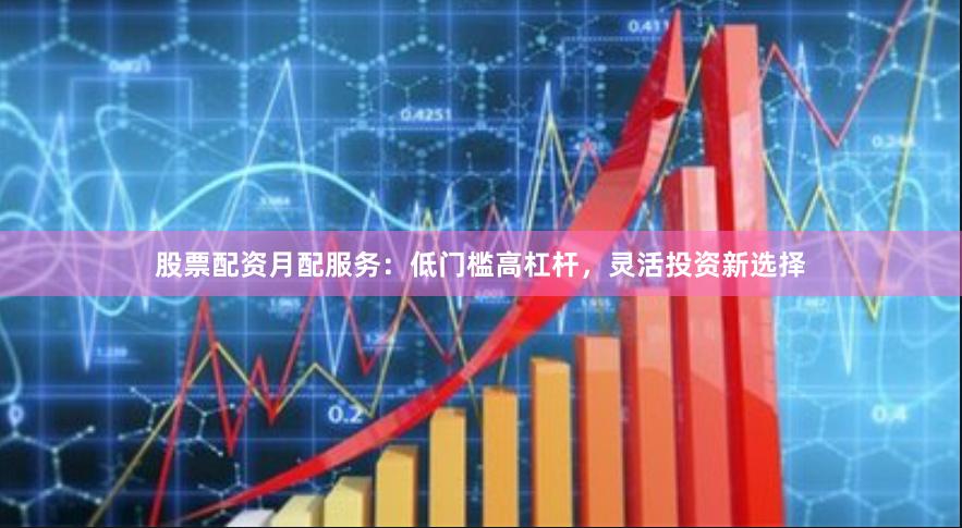 股票配资月配服务：低门槛高杠杆，灵活投资新选择